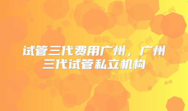 试管三代费用广州，广州三代试管私立机构