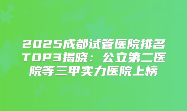 2025成都试管医院排名TOP3揭晓:公立第二医院等三甲实力医院上榜