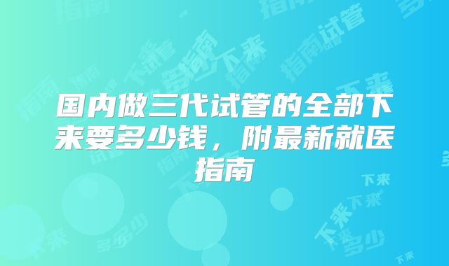 国内做三代试管的全部下来要多少钱，附最新就医指南