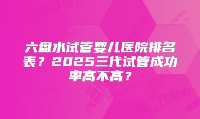 六盘水试管婴儿医院排名表?2025三代试管成功率高不高?
