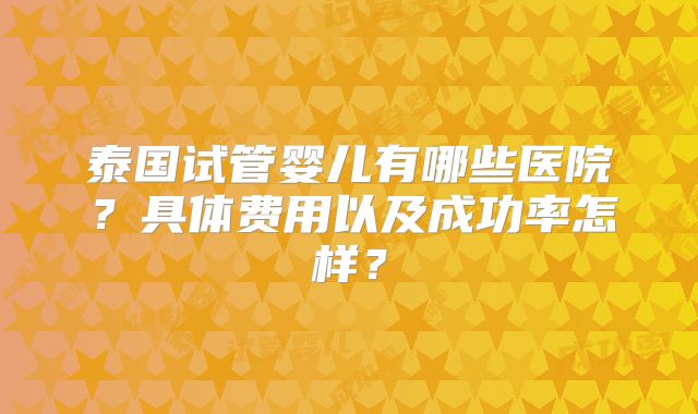 泰国试管婴儿有哪些医院？具体费用以及成功率怎样？