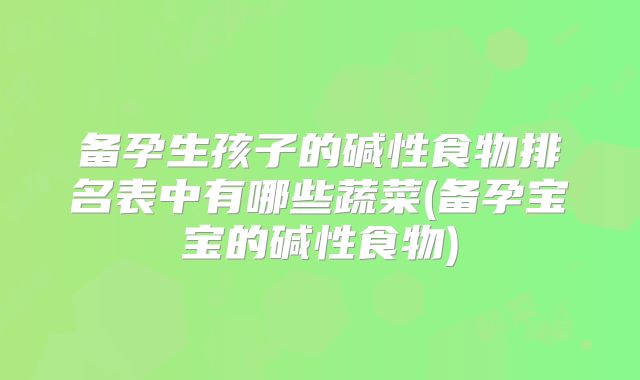 备孕生孩子的碱性食物排名表中有哪些蔬菜(备孕宝宝的碱性食物)