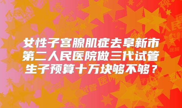 女性子宫腺肌症去阜新市第二人民医院做三代试管生子预算十万块够不够？