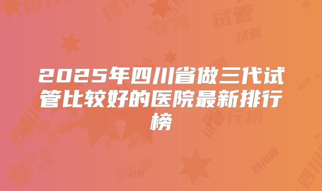 2025年四川省做三代试管比较好的医院最新排行榜