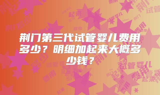 荆门第三代试管婴儿费用多少？明细加起来大概多少钱？