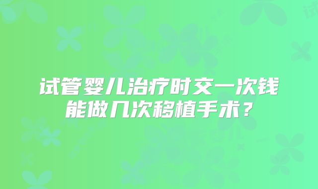 试管婴儿治疗时交一次钱能做几次移植手术？