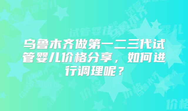 乌鲁木齐做第一二三代试管婴儿价格分享，如何进行调理呢？
