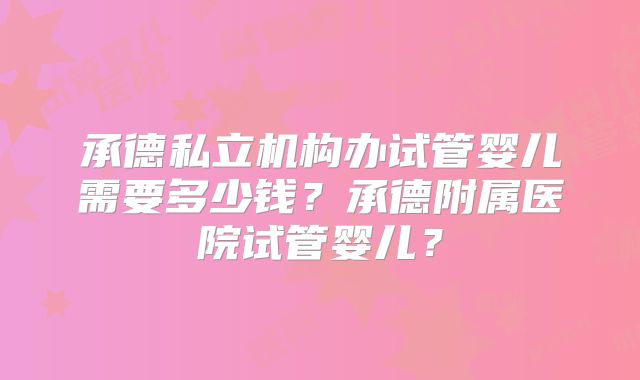 承德私立机构办试管婴儿需要多少钱？承德附属医院试管婴儿？