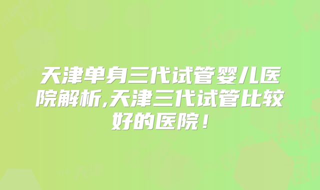 天津单身三代试管婴儿医院解析,天津三代试管比较好的医院！