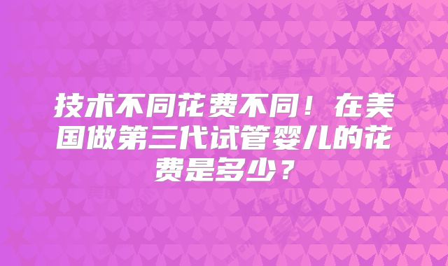 技术不同花费不同!在美国做第三代试管婴儿的花费是多少?