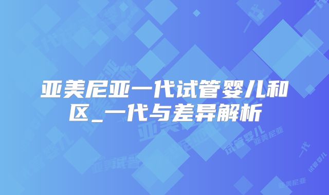 亚美尼亚一代试管婴儿和区_一代与差异解析