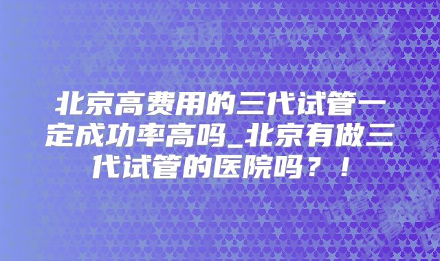 北京高费用的三代试管一定成功率高吗_北京有做三代试管的医院吗？！