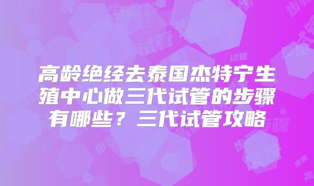 高龄绝经去泰国杰特宁生殖中心做三代试管的步骤有哪些？三代试管攻略