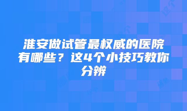 淮安做试管最权威的医院有哪些？这4个小技巧教你分辨