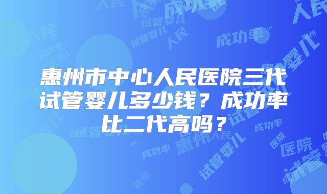 惠州市中心人民医院三代试管婴儿多少钱?成功率比二代高吗?