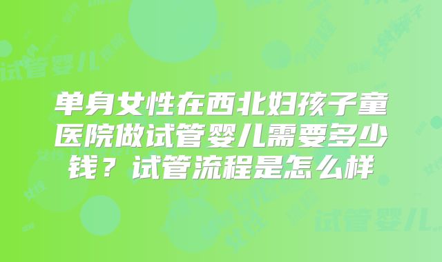 单身女性在西北妇孩子童医院做试管婴儿需要多少钱?试管流程是怎么样