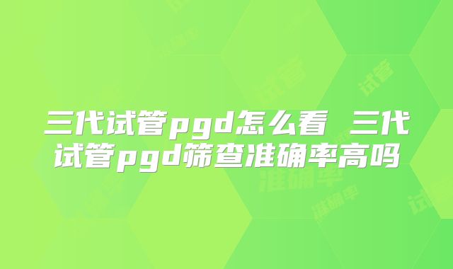 三代试管pgd怎么看 三代试管pgd筛查准确率高吗