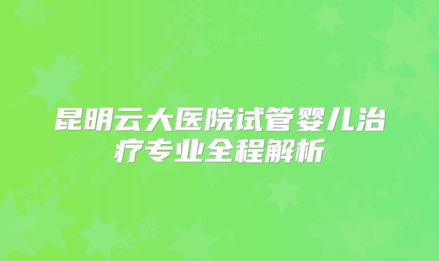 昆明云大医院试管婴儿治疗专业全程解析