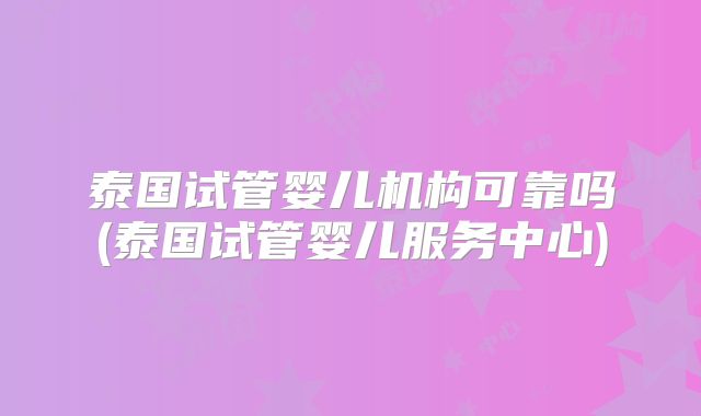 泰国试管婴儿机构可靠吗(泰国试管婴儿服务中心)