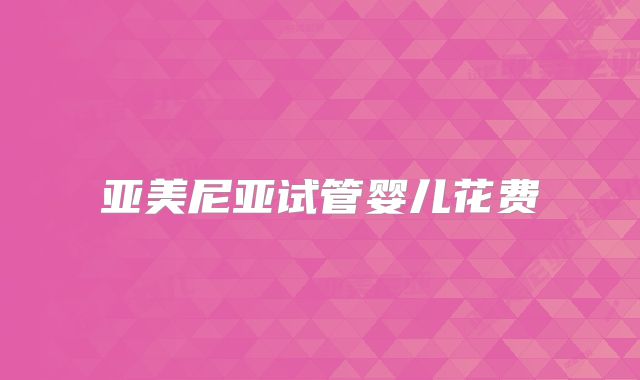 亚美尼亚试管婴儿花费
