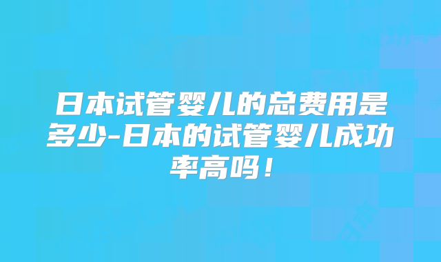 日本试管婴儿的总费用是多少-日本的试管婴儿成功率高吗！