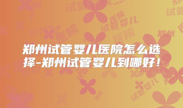 郑州试管婴儿医院怎么选择-郑州试管婴儿到哪好！