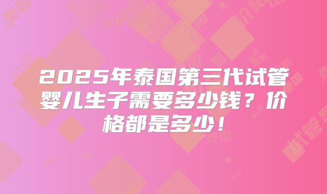 2025年泰国第三代试管婴儿生子需要多少钱？价格都是多少！