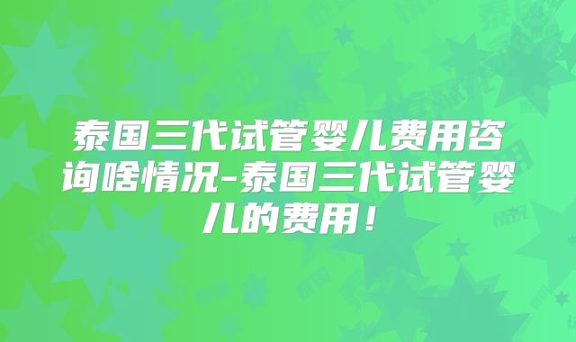 泰国三代试管婴儿费用咨询啥情况-泰国三代试管婴儿的费用！