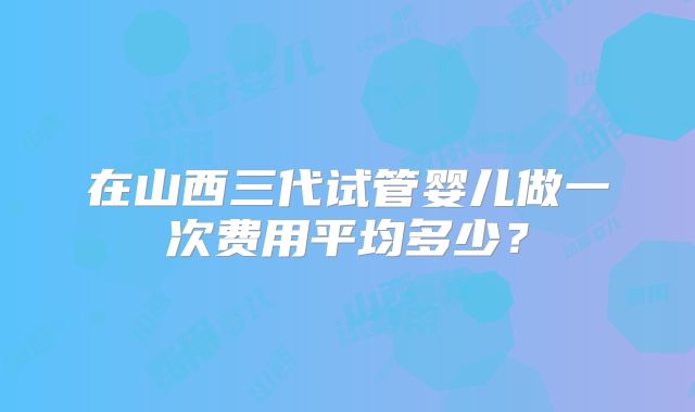 在山西三代试管婴儿做一次费用平均多少？