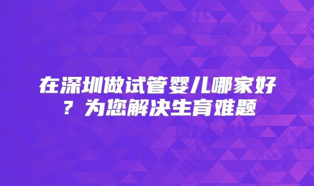 在深圳做试管婴儿哪家好？为您解决生育难题
