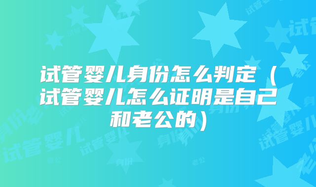 试管婴儿身份怎么判定(试管婴儿怎么证明是自己和老公的)