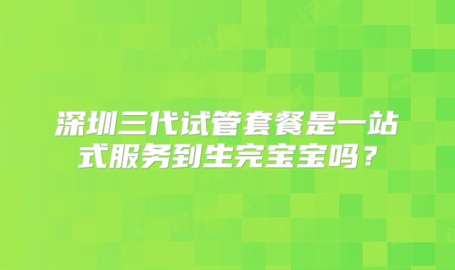 深圳三代试管套餐是一站式服务到生完宝宝吗？