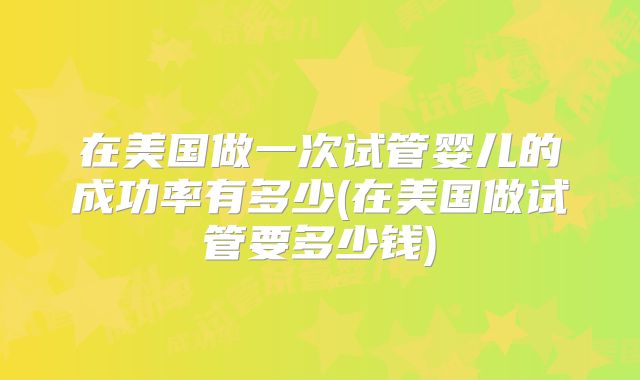 在美国做一次试管婴儿的成功率有多少(在美国做试管要多少钱)