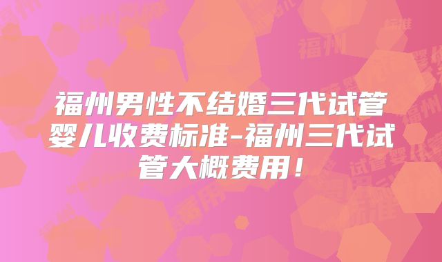福州男性不结婚三代试管婴儿收费标准-福州三代试管大概费用!