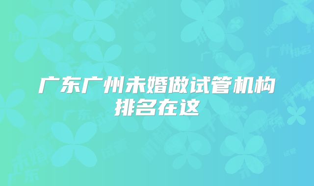 广东广州未婚做试管机构排名在这
