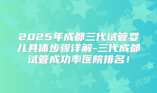 2025年成都三代试管婴儿具体步骤详解-三代成都试管成功率医院排名！