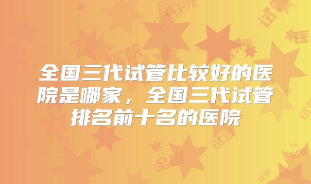 全国三代试管比较好的医院是哪家,全国三代试管排名前十名的医院
