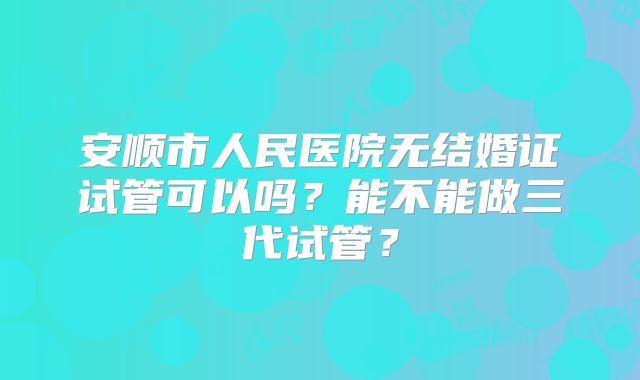 安顺市人民医院无结婚证试管可以吗?能不能做三代试管?