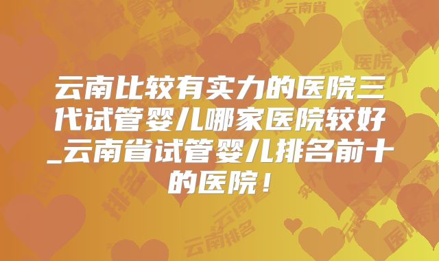 云南比较有实力的医院三代试管婴儿哪家医院较好_云南省试管婴儿排名前十的医院！