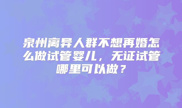 泉州离异人群不想再婚怎么做试管婴儿，无证试管哪里可以做？