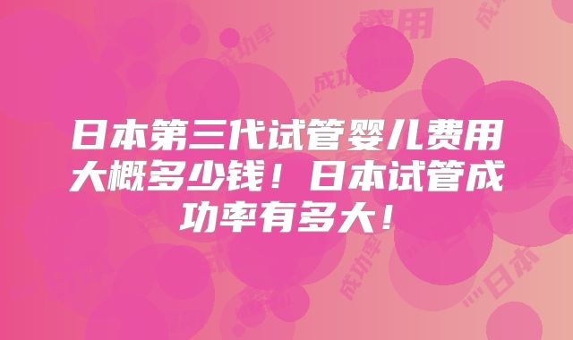 日本第三代试管婴儿费用大概多少钱！日本试管成功率有多大！