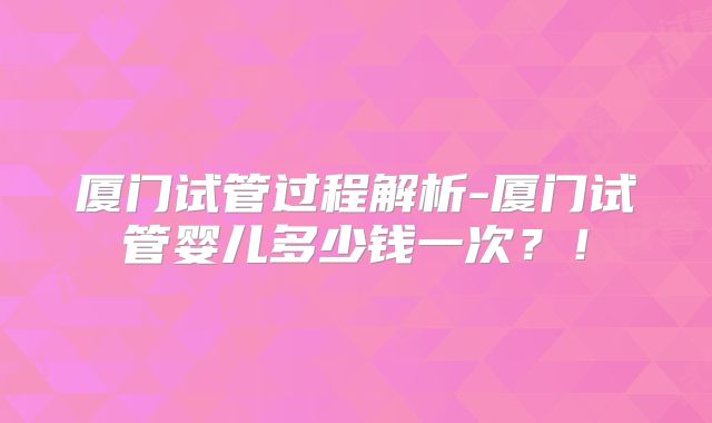 厦门试管过程解析-厦门试管婴儿多少钱一次？！