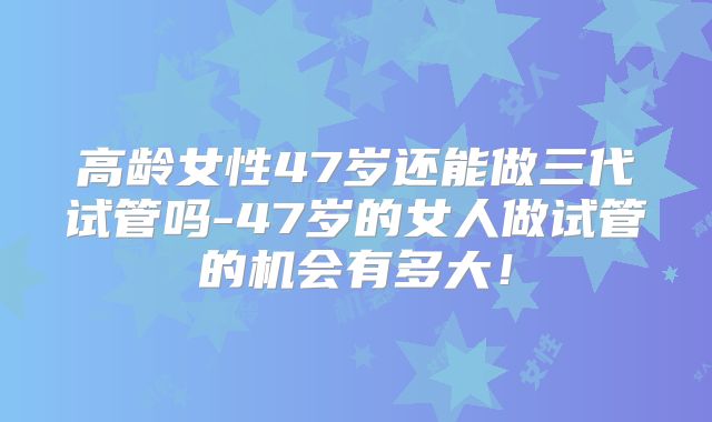 高龄女性47岁还能做三代试管吗-47岁的女人做试管的机会有多大!