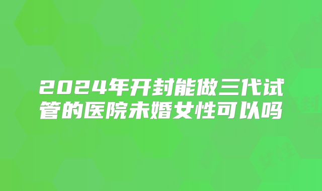 2024年开封能做三代试管的医院未婚女性可以吗