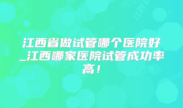 江西省做试管哪个医院好_江西哪家医院试管成功率高！