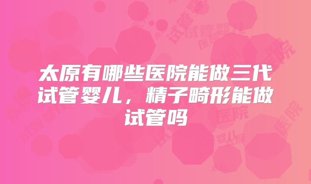 太原有哪些医院能做三代试管婴儿，精子畸形能做试管吗