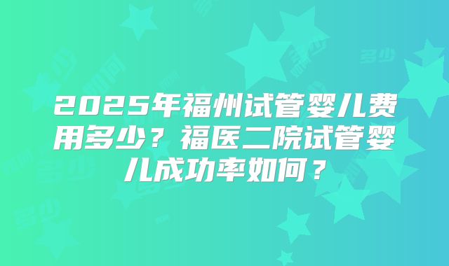 2025年福州试管婴儿费用多少？福医二院试管婴儿成功率如何？