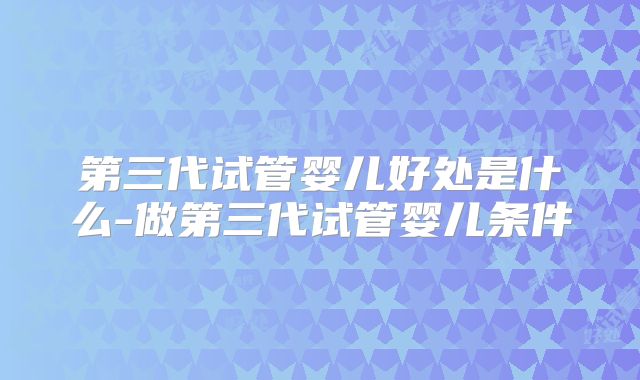 第三代试管婴儿好处是什么-做第三代试管婴儿条件