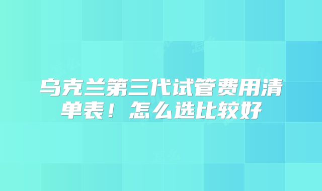 乌克兰第三代试管费用清单表!怎么选比较好