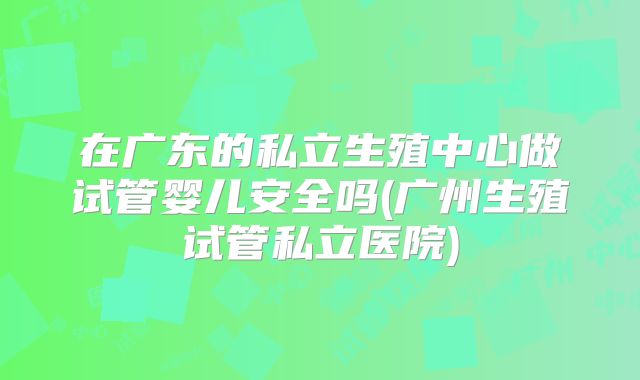 在广东的私立生殖中心做试管婴儿安全吗(广州生殖试管私立医院)